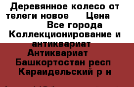 Деревянное колесо от телеги новое . › Цена ­ 4 000 - Все города Коллекционирование и антиквариат » Антиквариат   . Башкортостан респ.,Караидельский р-н